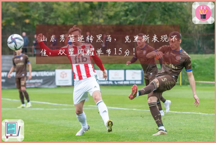 山东男篮逆转黑马，克里斯表现不佳，双星闪耀单节15分！