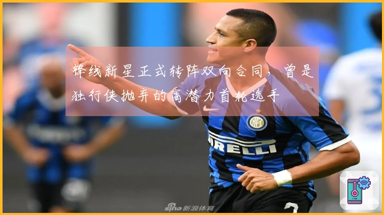 锋线新星正式转阵双向合同，曾是独行侠抛弃的高潜力首轮选手