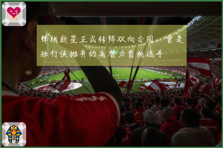 锋线新星正式转阵双向合同，曾是独行侠抛弃的高潜力首轮选手
