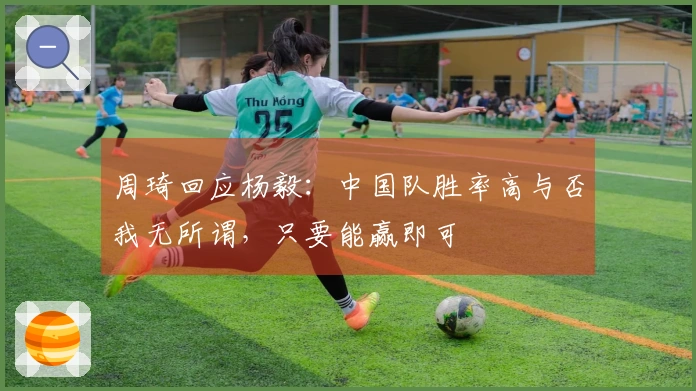 周琦回应杨毅：中国队胜率高与否我无所谓，只要能赢即可