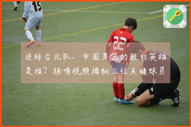 逆转台北队，中国男篮的胜利英雄是谁？杨鸣视频揭秘三位关键球员