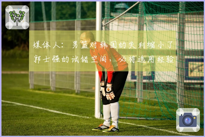 媒体人：男篮对韩国的失利缩小了郭士强的试错空间，必将选用经验丰富的老将