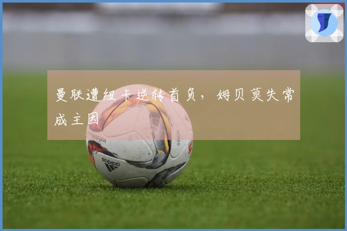 曼联遭纽卡逆转首负，姆贝莫失常成主因