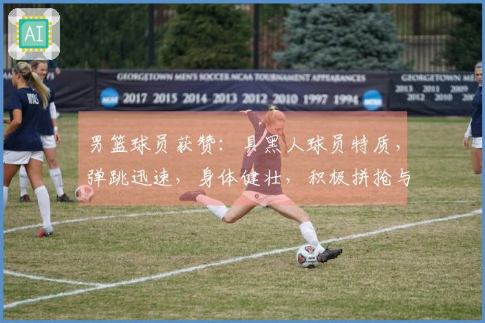 男篮球员获赞：具黑人球员特质，弹跳迅速，身体健壮，积极拼抢与卡位