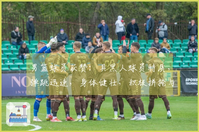 男篮球员获赞：具黑人球员特质，弹跳迅速，身体健壮，积极拼抢与卡位