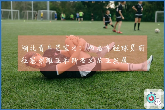 湖北青年星官方：两名年轻球员前往塞尔维亚和斯洛文尼亚发展
