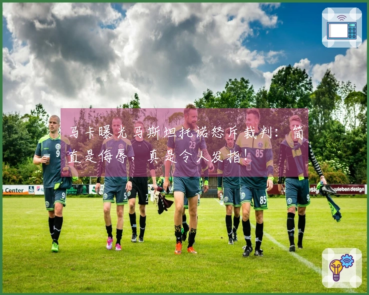 马卡曝光马斯坦托诺怒斥裁判：简直是侮辱，真是令人发指！