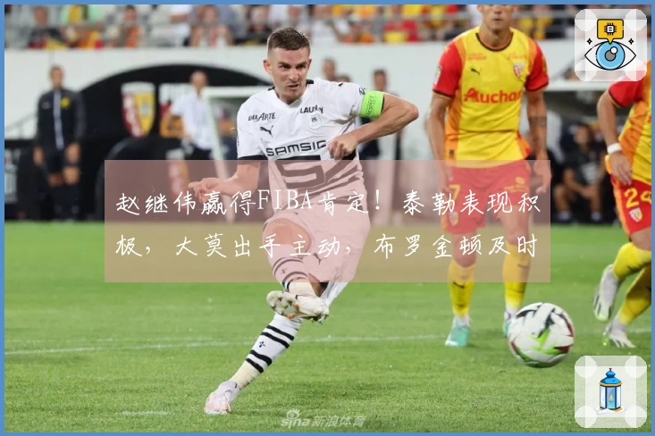 赵继伟赢得FIBA肯定！泰勒表现积极，大莫出手主动，布罗金顿及时赶到