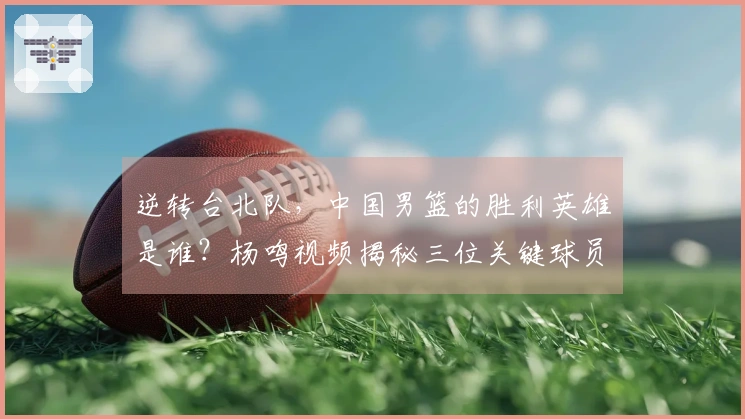 逆转台北队，中国男篮的胜利英雄是谁？杨鸣视频揭秘三位关键球员