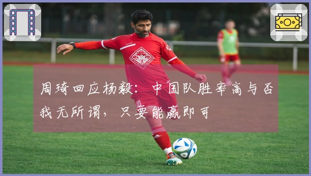 周琦回应杨毅：中国队胜率高与否我无所谓，只要能赢即可