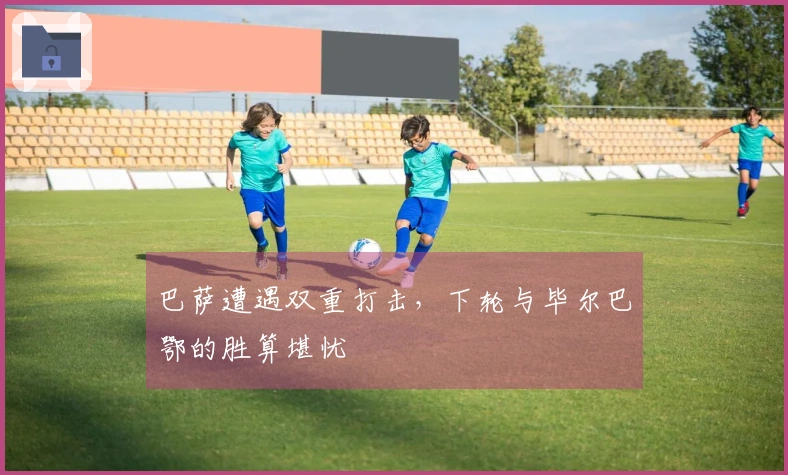 巴萨遭遇双重打击，下轮与毕尔巴鄂的胜算堪忧