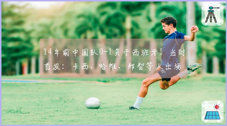 14年前中国队0-1负于西班牙！当时首发：卡西、哈维、郑智等人出场